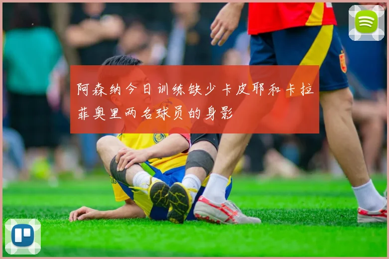 阿森纳今日训练缺少卡皮耶和卡拉菲奥里两名球员的身影