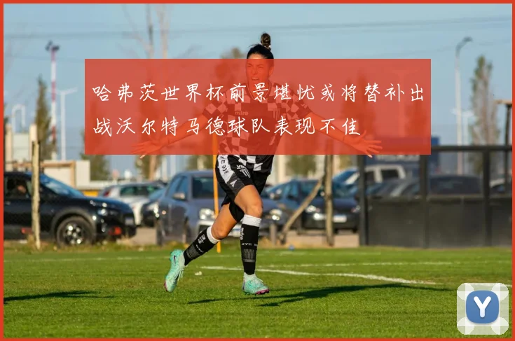 哈弗茨世界杯前景堪忧或将替补出战沃尔特马德球队表现不佳