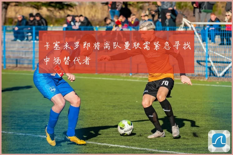 卡塞米罗即将离队曼联需紧急寻找中场替代者
