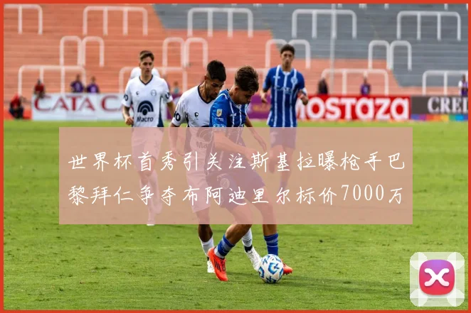 世界杯首秀引关注斯基拉曝枪手巴黎拜仁争夺布阿迪里尔标价7000万欧元