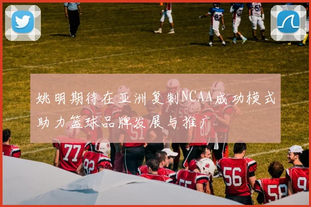 姚明期待在亚洲复制NCAA成功模式助力篮球品牌发展与推广