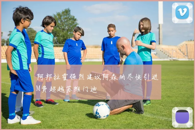 阿邦拉霍强烈建议阿森纳尽快引进M费超越苏维门迪