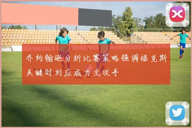 乔约翰逊分析比赛策略强调福克斯关键时刻应成为主攻手