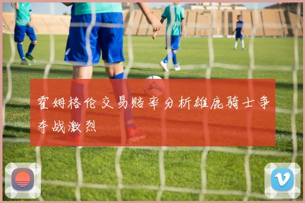 霍姆格伦交易赔率分析雄鹿骑士争夺战激烈