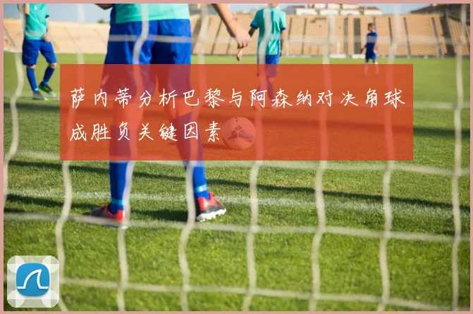 萨内蒂分析巴黎与阿森纳对决角球成胜负关键因素
