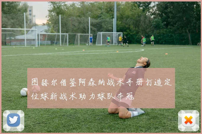 图赫尔借鉴阿森纳战术手册打造定位球新战术助力球队夺冠