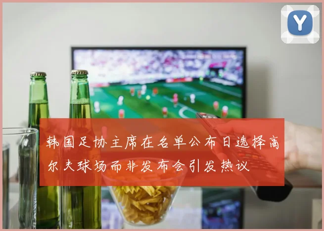 韩国足协主席在名单公布日选择高尔夫球场而非发布会引发热议