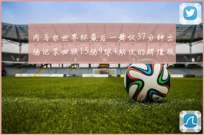 内马尔世界杯最后一舞仅37分钟出场记录回顾15场9球4助攻的辉煌旅程