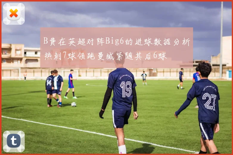 B费在英超对阵Big6的进球数据分析热刺7球领跑曼城紧随其后6球