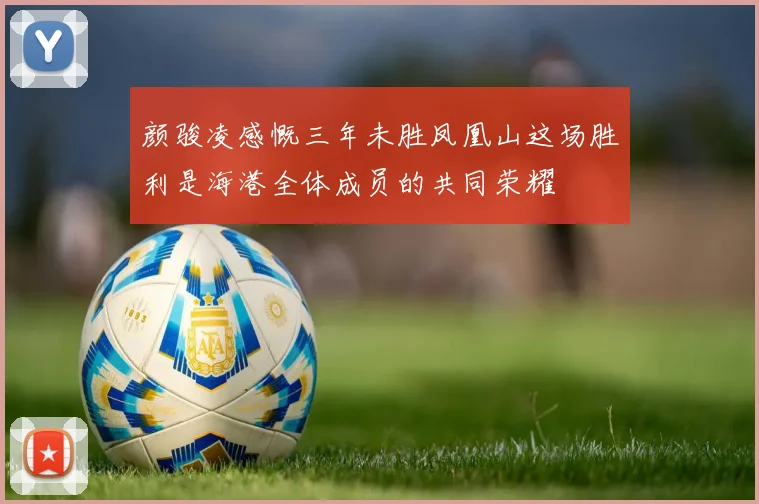 颜骏凌感慨三年未胜凤凰山这场胜利是海港全体成员的共同荣耀