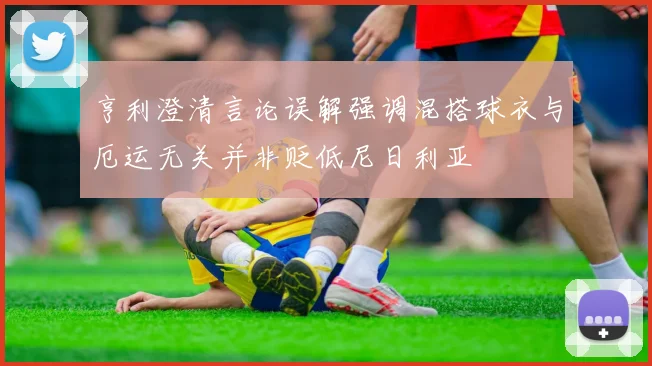 亨利澄清言论误解强调混搭球衣与厄运无关并非贬低尼日利亚