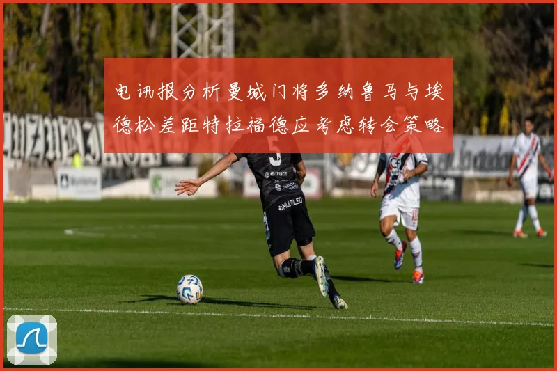 电讯报分析曼城门将多纳鲁马与埃德松差距特拉福德应考虑转会策略